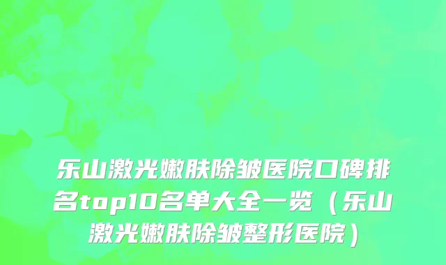 乐山激光嫩肤除皱医院口碑排名top10名单大全一览(乐山激光嫩肤除皱整形医院)