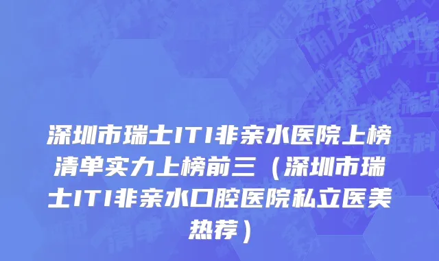深圳市瑞士ITI非亲水医院上榜清单实力上榜前三（深圳市瑞士ITI非亲水口腔医院私立医美热荐）