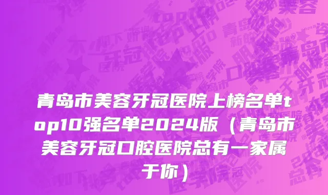青岛市美容牙冠医院上榜名单top10强名单2024版（青岛市美容牙冠口腔医院总有一家属于你）