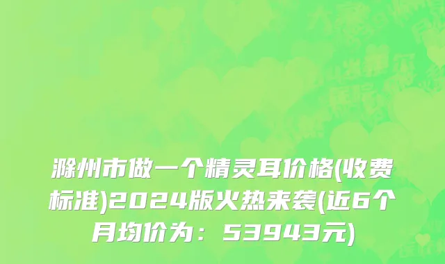 滁州市做一个精灵耳价格(收费标准)2024版火热来袭(近6个月均价为：53943元)