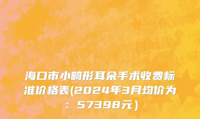 海口市小畸形耳朵手术收费标准价格表(2024年3月均价为：57398元）