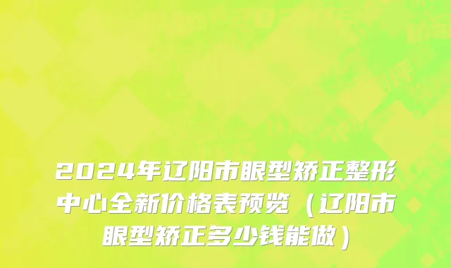 2024年辽阳市眼型矫正整形中心全新价格表预览（辽阳市眼型矫正多少钱能做）