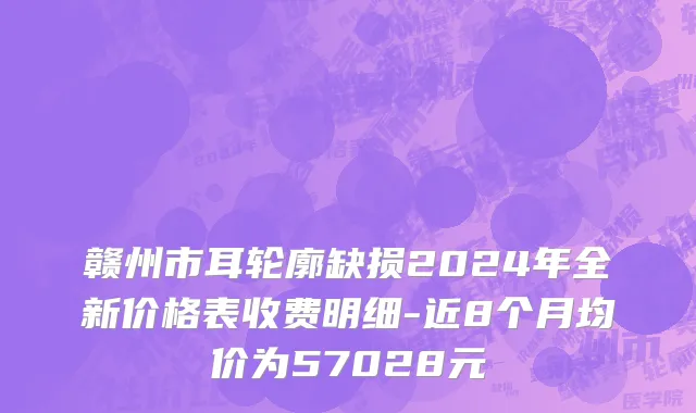 赣州市耳轮廓缺损2024年全新价格表收费明细-近8个月均价为57028元