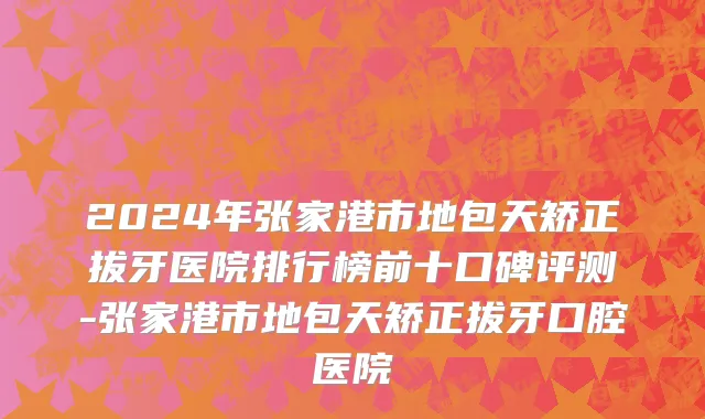 2024年张家港市地包天矫正拔牙医院排行榜前十口碑评测-张家港市地包天矫正拔牙口腔医院