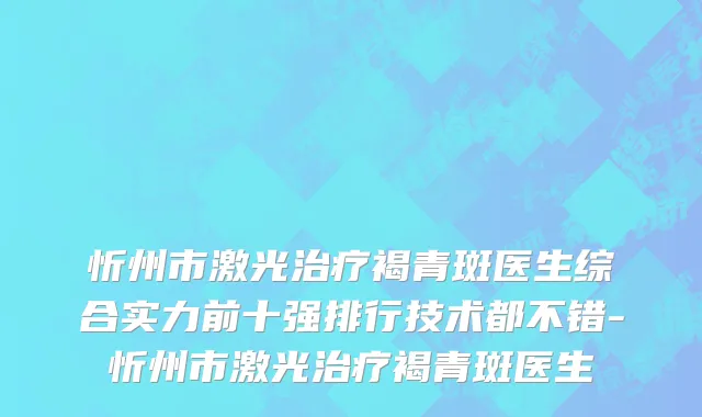 忻州市激光治疗褐青斑医生综合实力前十强排行技术都不错-忻州市激光治疗褐青斑医生