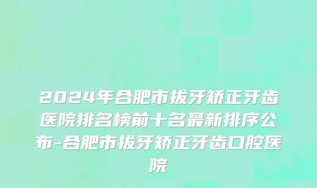 2024年合肥市拔牙矫正牙齿医院排名榜前十名最新排序公布-合肥市拔牙矫正牙齿口腔医院