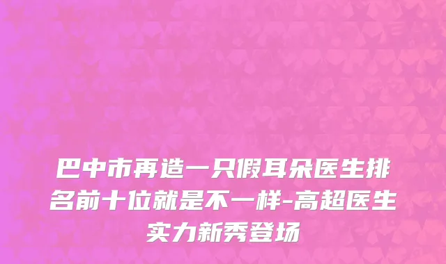 巴中市再造一只假耳朵医生排名前十位就是不一样-高超医生实力新秀登场