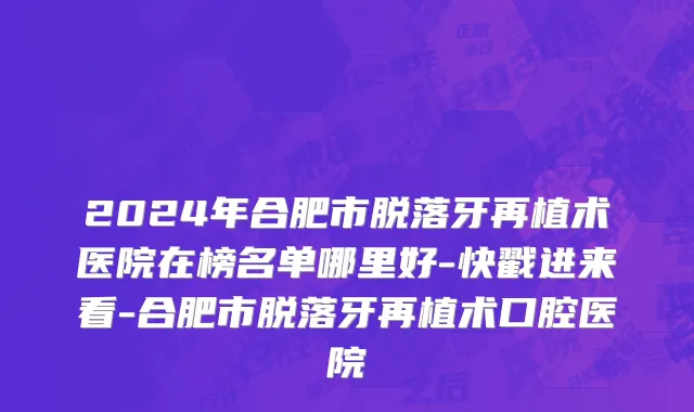 2024年合肥市脱落牙再植术医院在榜名单哪里好-快戳进来看-合肥市脱落牙再植术口腔医院