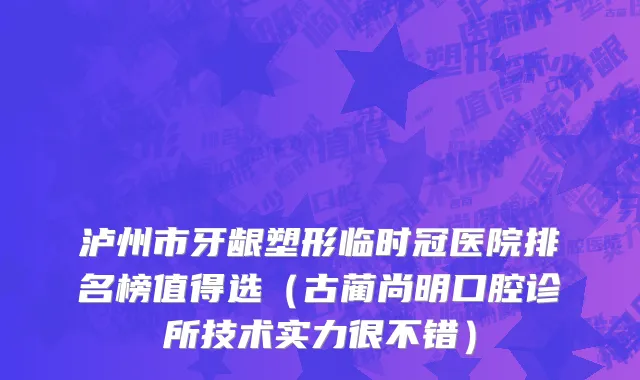 泸州市牙龈塑形临时冠医院排名榜值得选（古蔺尚明口腔诊所技术实力很不错）