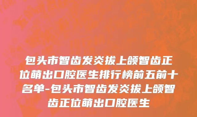 包头市智齿发炎拔上颌智齿正位萌出口腔医生排行榜前五前十名单-包头市智齿发炎拔上颌智齿正位萌出口腔医生