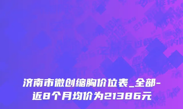 济南市微创缩胸价位表_全部-近8个月均价为21386元