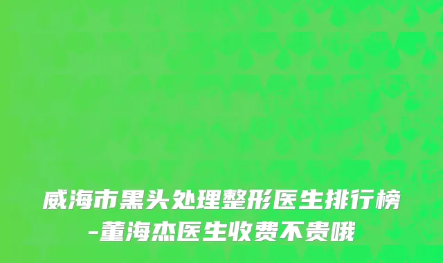 威海市黑头处理整形医生排行榜-董海杰医生收费不贵哦