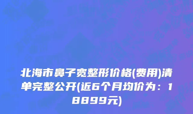 北海市鼻子宽整形价格(费用)清单完整公开(近6个月均价为：18899元)
