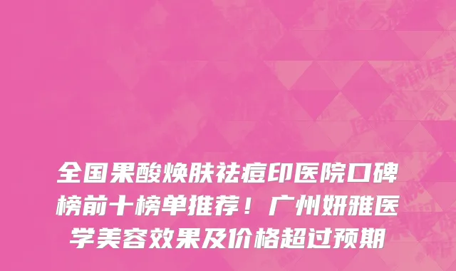 全国果酸焕肤祛痘印医院口碑榜前十榜单推荐!广州妍雅医学美容效果及价格超过预期