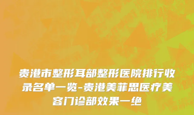 贵港市整形耳部整形医院排行收录名单一览-贵港美菲思医疗美容门诊部效果一绝