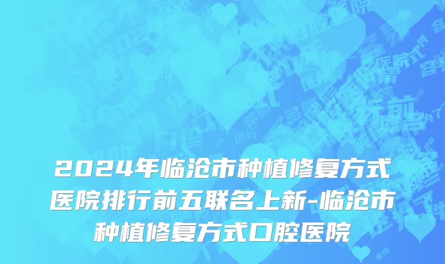 2024年临沧市种植修复方式医院排行前五联名上新-临沧市种植修复方式口腔医院
