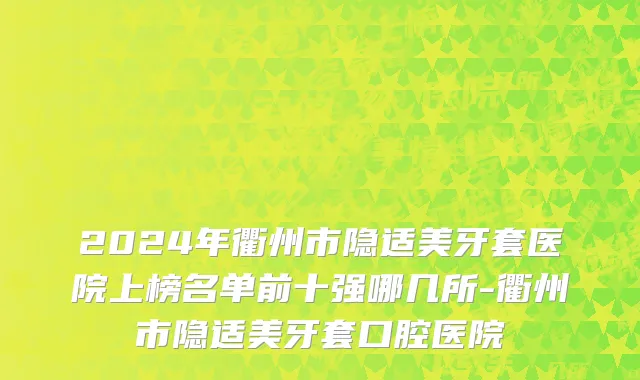 2024年衢州市隐适美牙套医院上榜名单前十强哪几所-衢州市隐适美牙套口腔医院