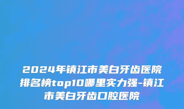 2024年镇江市美白牙齿医院排名榜top10哪里实力强-镇江市美白牙齿口腔医院