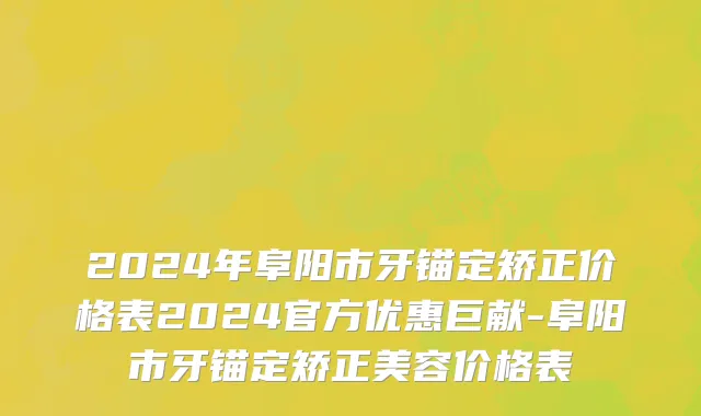 2024年阜阳市牙锚定矫正价格表2024官方优惠巨献-阜阳市牙锚定矫正美容价格表