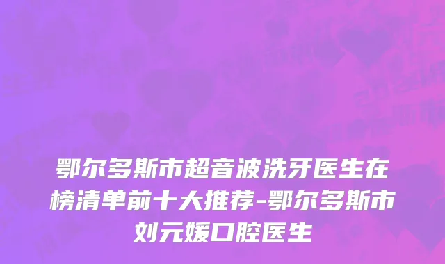 鄂尔多斯市超音波洗牙医生在榜清单前十大推荐-鄂尔多斯市刘元媛口腔医生