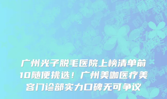 广州光子脱毛医院上榜清单前10随便挑选！广州美咖医疗美容门诊部实力口碑无可争议