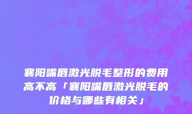 襄阳嘴唇激光脱毛整形的费用高不高「襄阳嘴唇激光脱毛的价格与哪些有相关」