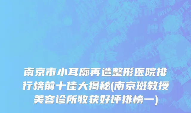南京市小耳廓再造整形医院排行榜前十佳大揭秘(南京斑教授美容诊所收获好评排榜一)