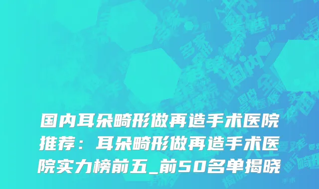 国内耳朵畸形做再造手术医院推荐：耳朵畸形做再造手术医院实力榜前五_前50名单揭晓