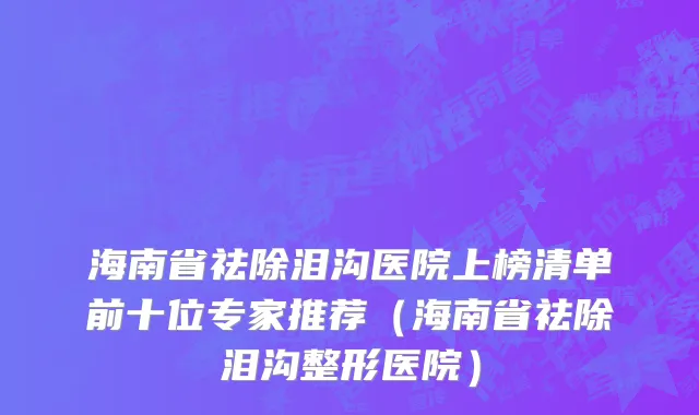 海南省祛除泪沟医院上榜清单前十位专家推荐（海南省祛除泪沟整形医院）