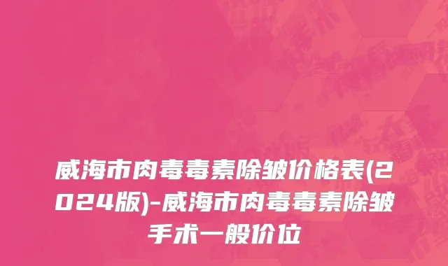 威海市肉毒毒素除皱价格表(2024版)-威海市肉毒毒素除皱手术一般价位