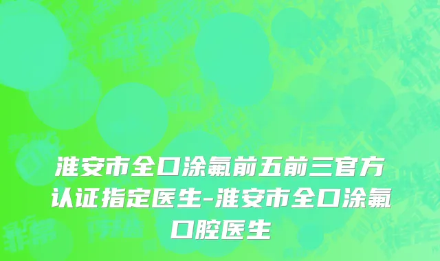 淮安市全口涂氟前五前三官方认证指定医生-淮安市全口涂氟口腔医生