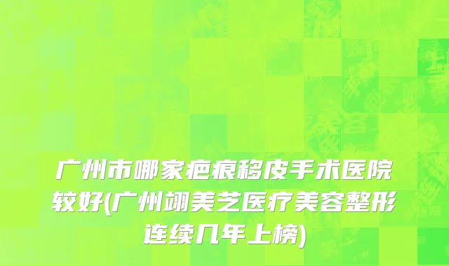 广州市哪家疤痕移皮手术医院较好(广州翊美芝医疗美容整形连续几年上榜)