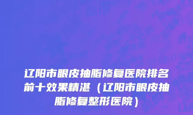 辽阳市眼皮抽脂修复医院排名前十效果精湛（辽阳市眼皮抽脂修复整形医院）
