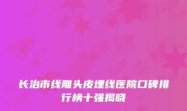 长治市线雕头皮埋线医院口碑排行榜十强揭晓
