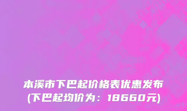 本溪市下巴起价格表优惠发布(下巴起均价为：18660元)