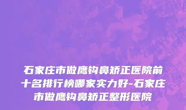 石家庄市做鹰钩鼻矫正医院前十名排行榜哪家实力好-石家庄市做鹰钩鼻矫正整形医院