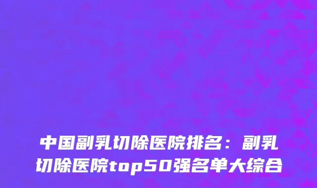 中国副乳切除医院排名：副乳切除医院top50强名单大综合