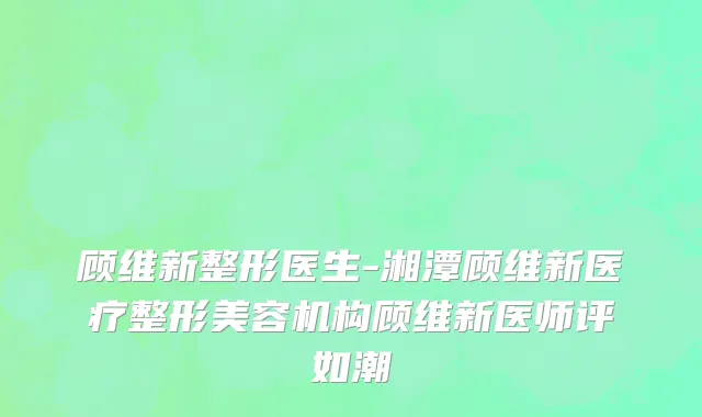 顾维新整形医生-湘潭顾维新医疗整形美容机构顾维新医师评如潮