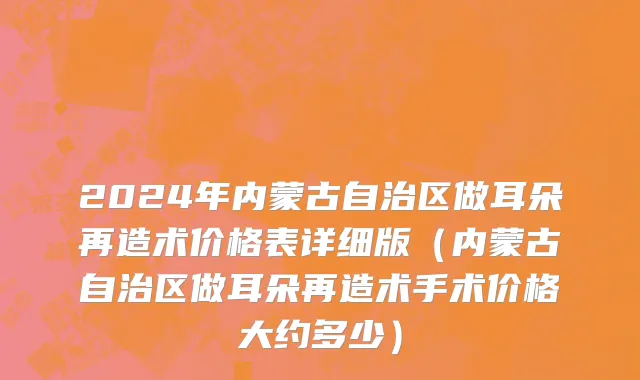 2024年内蒙古自治区做耳朵再造术价格表详细版（内蒙古自治区做耳朵再造术手术价格大约多少）
