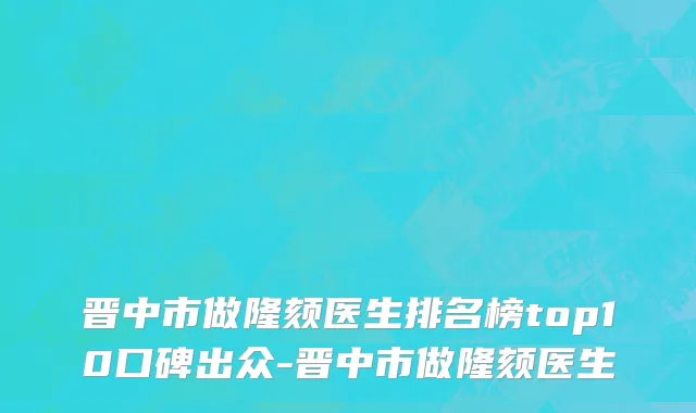 晋中市做隆颏医生排名榜top10口碑出众-晋中市做隆颏医生