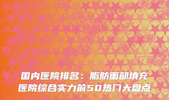 国内医院排名：脂肪面部填充医院综合实力前50热门大盘点