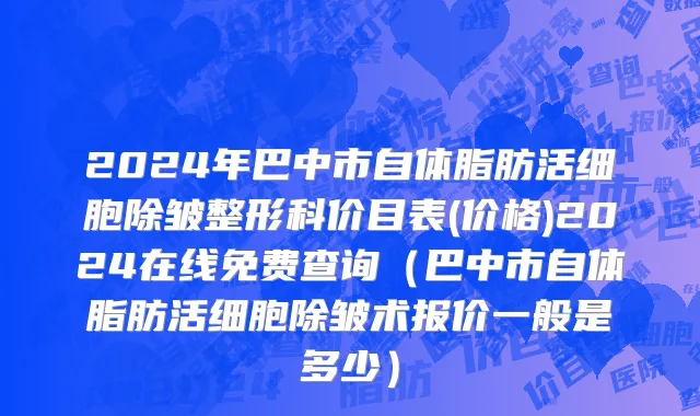 2024年巴中市自体脂肪活细胞除皱整形科价目表(价格)2024在线免费查询（巴中市自体脂肪活细胞除皱术报价一般是多少）