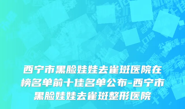 西宁市黑脸娃娃去雀斑医院在榜名单前十佳名单公布-西宁市黑脸娃娃去雀斑整形医院