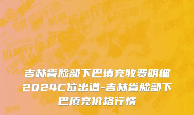 吉林省脸部下巴填充收费明细2024C位出道-吉林省脸部下巴填充价格行情