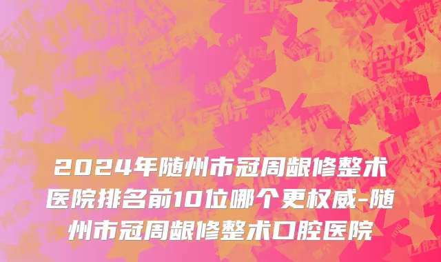 2024年随州市冠周龈修整术医院排名前10位哪个更权威-随州市冠周龈修整术口腔医院