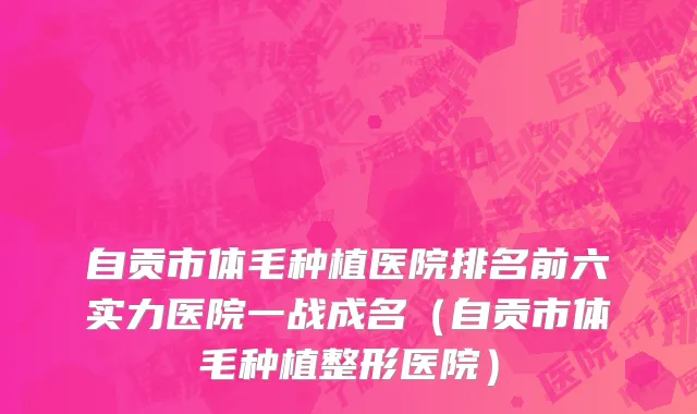 自贡市体毛种植医院排名前六实力医院一战成名（自贡市体毛种植整形医院）