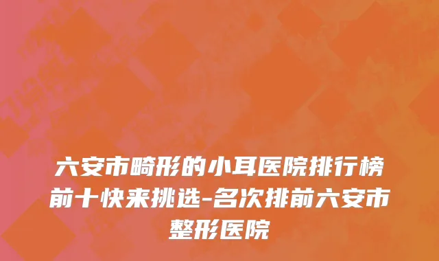 六安市畸形的小耳医院排行榜前十快来挑选-名次排前六安市整形医院