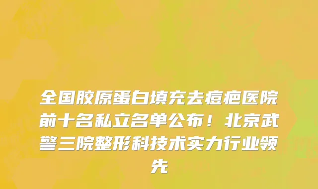 全国胶原蛋白填充去痘疤医院前十名私立名单公布!北京武警三院整形科技术实力行业领先