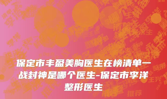 保定市丰盈美胸医生在榜清单一战封神是哪个医生-保定市李洋整形医生