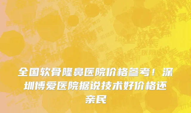 全国软骨隆鼻医院价格参考!深圳博爱医院据说技术好价格还亲民